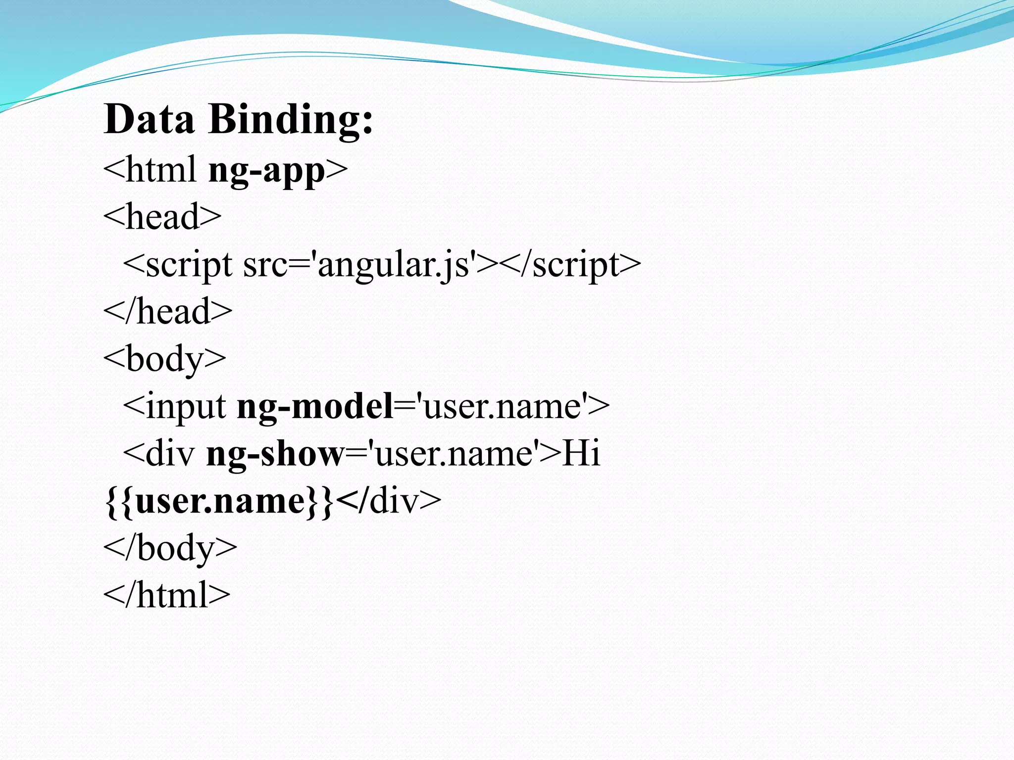Data Binding:
<html ng-app>
<head>
<script src='angular.js'></script>
</head>
<body>
<input ng-model='user.name'>
<div ng-show='user.name'>Hi
{{user.name}}</div>
</body>
</html>
 