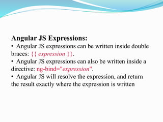 Angular JS Expressions:
• Angular JS expressions can be written inside double
braces: {{ expression }}.
• Angular JS expressions can also be written inside a
directive: ng-bind="expression".
• Angular JS will resolve the expression, and return
the result exactly where the expression is written
 