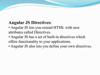 Angular JS Directives:
• Angular JS lets you extend HTML with new
attributes called Directives.
• Angular JS has a set of built-in directives which
offers functionality to your applications.
• Angular JS also lets you define your own directives.
 