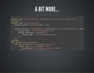 A BIT MORE...
<scripttype="text/javascript"src="Resources/JavaScript/angular.js">
</script>
<scripttype="text/javascript">
angular.module('displayNameApp',[]);
angular.module('displayNameApp').controller('displayNameController',function($scope)
$scope.name='ApuNahasapemapetilon';
$scope.resetName=function(){
$scope.name='ApuNahasapemapetilon';
};
});
</script>
<divng-app="displayNameApp">
<divng-controller="displayNameController">
<inputtype="text"ng-model="name"
placeholder="BitteNameneingeben"/><br/>
<p>Hallo,ichbin{{name}}</p>
<inputtype="button"ng-click="resetName()">
</div>
</div>
 