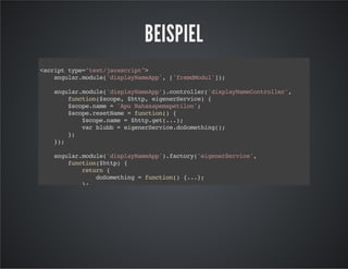 BEISPIEL
<scripttype="text/javascript">
angular.module('displayNameApp',['fremdModul']);
angular.module('displayNameApp').controller('displayNameController',
function($scope,$http,eigenerService){
$scope.name='ApuNahasapemapetilon';
$scope.resetName=function(){
$scope.name=$http.get(...);
varblubb=eigenerService.doSomething();
};
});
angular.module('displayNameApp').factory('eigenerService',
function($http){
return{
doSomething=function(){...};
};
});
</script>
 