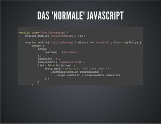 DAS "NORMALE" JAVASCRIPT
<scripttype="text/javascript">
angular.module('displayNameApp',[]);
angular.module('displayNameApp').directive('nameList',function($http){
return{
scope:{
lastName:'@lastName'
},
restrict:'E',
templateUrl:'nameList.html',
link:function(scope){
$http.get(/*ajaxcallwithlastname*/)
.success(function(resonseData){
scope.nameList=responseData.nameList;
});
}
}
});
</script>
 