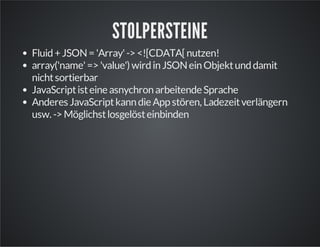 STOLPERSTEINE
Fluid+JSON='Array'-><![CDATA[nutzen!
array('name'=>'value') wirdinJSONeinObjektunddamit
nichtsortierbar
JavaScriptisteineasnychronarbeitendeSprache
Anderes JavaScriptkanndieAppstören, Ladezeitverlängern
usw. ->Möglichstlosgelösteinbinden
 