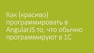 Как (красиво)
программировать в
AngularJS то, что обычно
программируют в 1С
 