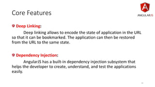 Core Features
Deep Linking:
Deep linking allows to encode the state of application in the URL
so that it can be bookmarked. The application can then be restored
from the URL to the same state.
Dependency Injection:
AngularJS has a built-in dependency injection subsystem that
helps the developer to create, understand, and test the applications
easily.
10
 