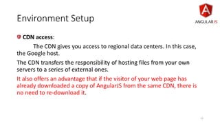 Environment Setup
CDN access:
The CDN gives you access to regional data centers. In this case,
the Google host.
The CDN transfers the responsibility of hosting files from your own
servers to a series of external ones.
It also offers an advantage that if the visitor of your web page has
already downloaded a copy of AngularJS from the same CDN, there is
no need to re-download it.
13
 
