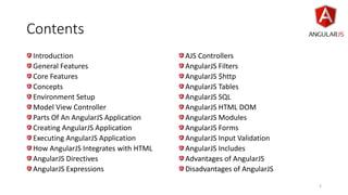 Contents
Introduction
General Features
Core Features
Concepts
Environment Setup
Model View Controller
Parts Of An AngularJS Application
Creating AngularJS Application
Executing AngularJS Application
How AngularJS Integrates with HTML
AngularJS Directives
AngularJS Expressions
AJS Controllers
AngularJS Filters
AngularJS $http
AngularJS Tables
AngularJS SQL
AngularJS HTML DOM
AngularJS Modules
AngularJS Forms
AngularJS Input Validation
AngularJS Includes
Advantages of AngularJS
Disadvantages of AngularJS
2
 