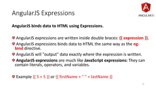 AngularJS Expressions
AngularJS binds data to HTML using Expressions.
AngularJS expressions are written inside double braces: {{ expression }}.
AngularJS expressions binds data to HTML the same way as the ng-
bind directive.
AngularJS will "output" data exactly where the expression is written.
AngularJS expressions are much like JavaScript expressions: They can
contain literals, operators, and variables.
Example {{ 5 + 5 }} or {{ firstName + " " + lastName }}
28
 