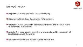 Introduction
AngularJS is a very powerful JavaScript library.
It is used in Single Page Application (SPA) projects.
It extends HTML DOM with additional attributes and makes it more
responsive to user actions.
AngularJS is open source, completely free, and used by thousands of
developers around the world.
It is licensed under the Apache license version 2.0.
3
 