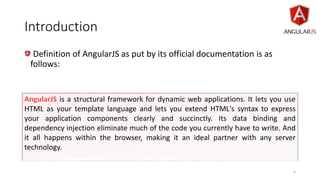 Introduction
Definition of AngularJS as put by its official documentation is as
follows:
is a structural framework for dynamic web applications. It lets you use
HTML as your template language and lets you extend HTML's syntax to express
your application components clearly and succinctly. Its data binding and
dependency injection eliminate much of the code you currently have to write. And
it all happens within the browser, making it an ideal partner with any server
technology.
4
 