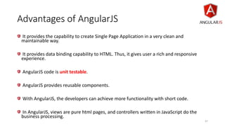 Advantages of AngularJS
It provides the capability to create Single Page Application in a very clean and
maintainable way.
It provides data binding capability to HTML. Thus, it gives user a rich and responsive
experience.
AngularJS code is unit testable.
AngularJS provides reusable components.
With AngularJS, the developers can achieve more functionality with short code.
In AngularJS, views are pure html pages, and controllers written in JavaScript do the
business processing.
47
 