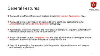 General Features
AngularJS is a efficient framework that can create Rich Internet Applications (RIA).
AngularJS provides developers an options to write client side applications using
JavaScript in a clean Model View Controller (MVC) way.
Applications written in AngularJS are cross-browser compliant. AngularJS automatically
handles JavaScript code suitable for each browser.
AngularJS is open source, completely free, and used by thousands of developers around
the world. It is licensed under the Apache license version 2.0.
Overall, AngularJS is a framework to build large scale, high-performance, and easy-to-
maintain web applications.
5
 