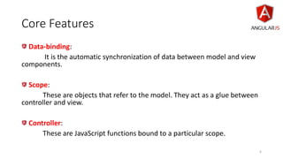 Core Features
Data-binding:
It is the automatic synchronization of data between model and view
components.
Scope:
These are objects that refer to the model. They act as a glue between
controller and view.
Controller:
These are JavaScript functions bound to a particular scope.
6
 
