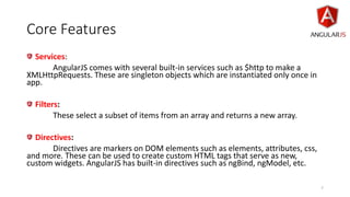 Core Features
Services:
AngularJS comes with several built-in services such as $http to make a
XMLHttpRequests. These are singleton objects which are instantiated only once in
app.
Filters:
These select a subset of items from an array and returns a new array.
Directives:
Directives are markers on DOM elements such as elements, attributes, css,
and more. These can be used to create custom HTML tags that serve as new,
custom widgets. AngularJS has built-in directives such as ngBind, ngModel, etc.
7
 