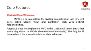 Core Features
Model View Whatever:
MVW is a design pattern for dividing an application into different
parts called Model, View, and Controller, each with distinct
responsibilities.
AngularJS does not implement MVC in the traditional sense, but rather
something closer to MVVM (Model-View-ViewModel). The Angular JS
team refers it humorously as Model View Whatever.
9
 