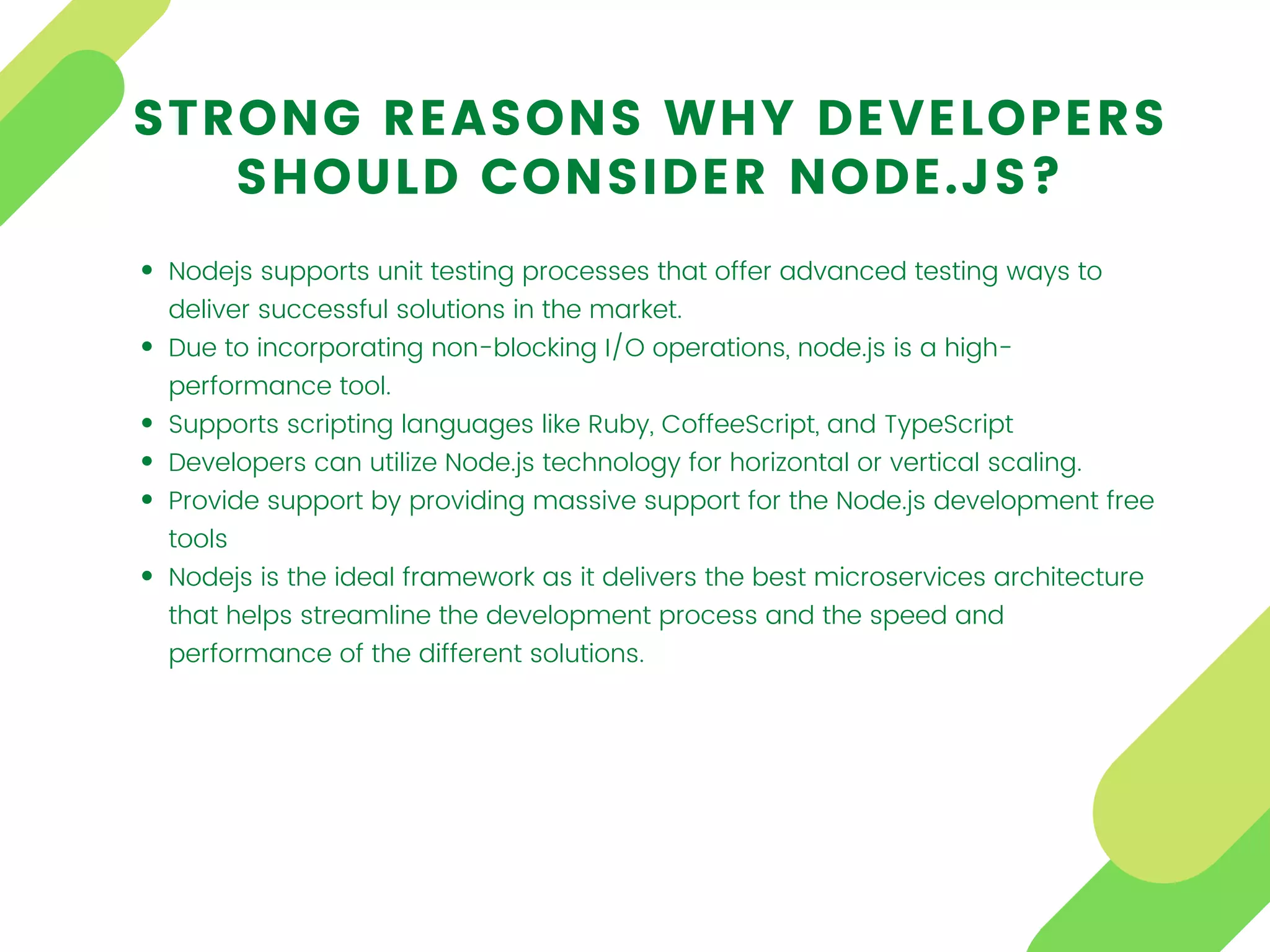 Nodejs supports unit testing processes that offer advanced testing ways to
deliver successful solutions in the market.
Due to incorporating non-blocking I/O operations, node.js is a high-
performance tool.
Supports scripting languages like Ruby, CoffeeScript, and TypeScript
Developers can utilize Node.js technology for horizontal or vertical scaling.
Provide support by providing massive support for the Node.js development free
tools
Nodejs is the ideal framework as it delivers the best microservices architecture
that helps streamline the development process and the speed and
performance of the different solutions.
STRONG REASONS WHY DEVELOPERS
SHOULD CONSIDER NODE.JS?
 