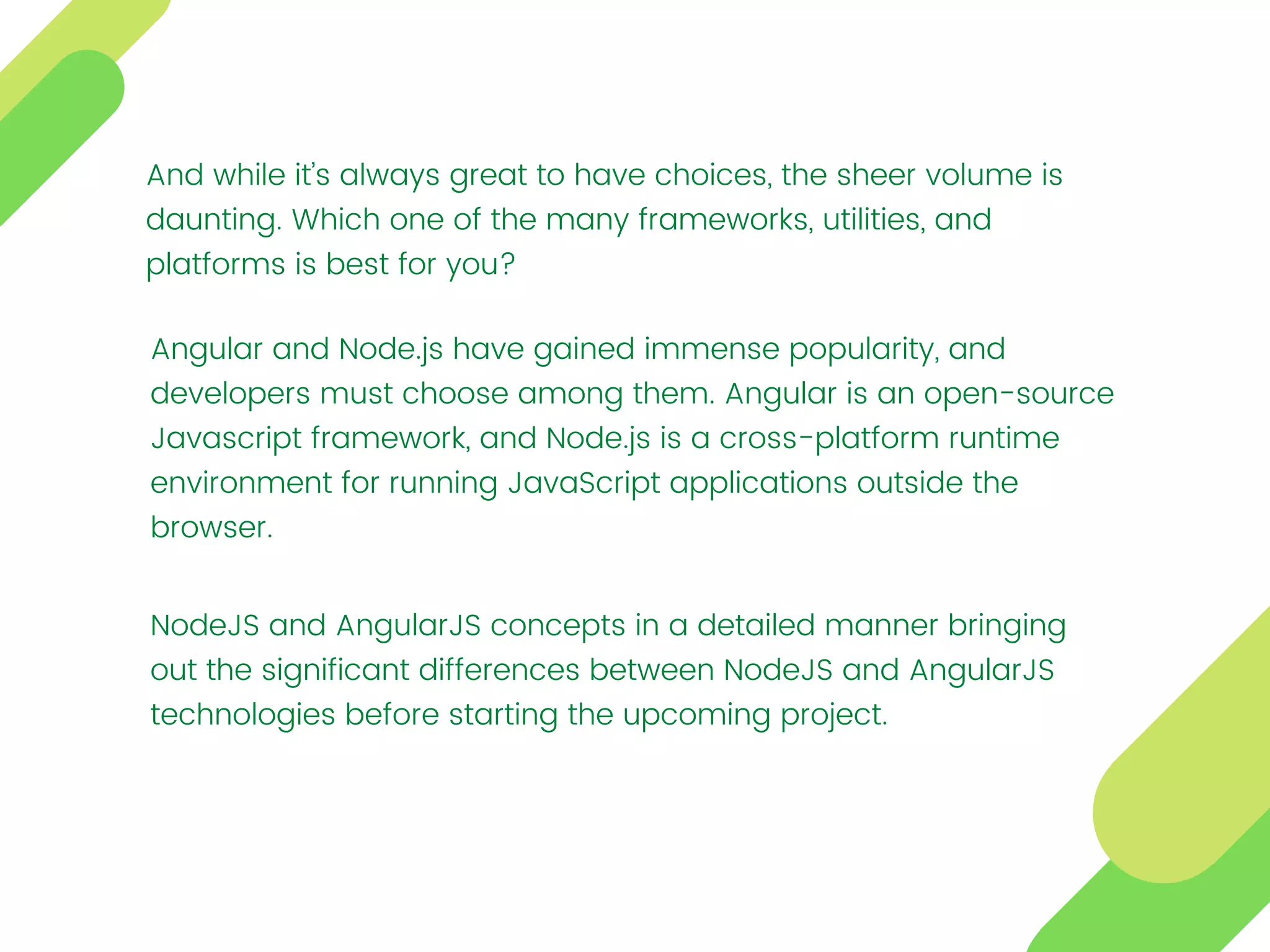 And while it’s always great to have choices, the sheer volume is
daunting. Which one of the many frameworks, utilities, and
platforms is best for you?
Angular and Node.js have gained immense popularity, and
developers must choose among them. Angular is an open-source
Javascript framework, and Node.js is a cross-platform runtime
environment for running JavaScript applications outside the
browser.
NodeJS and AngularJS concepts in a detailed manner bringing
out the significant differences between NodeJS and AngularJS
technologies before starting the upcoming project.
 