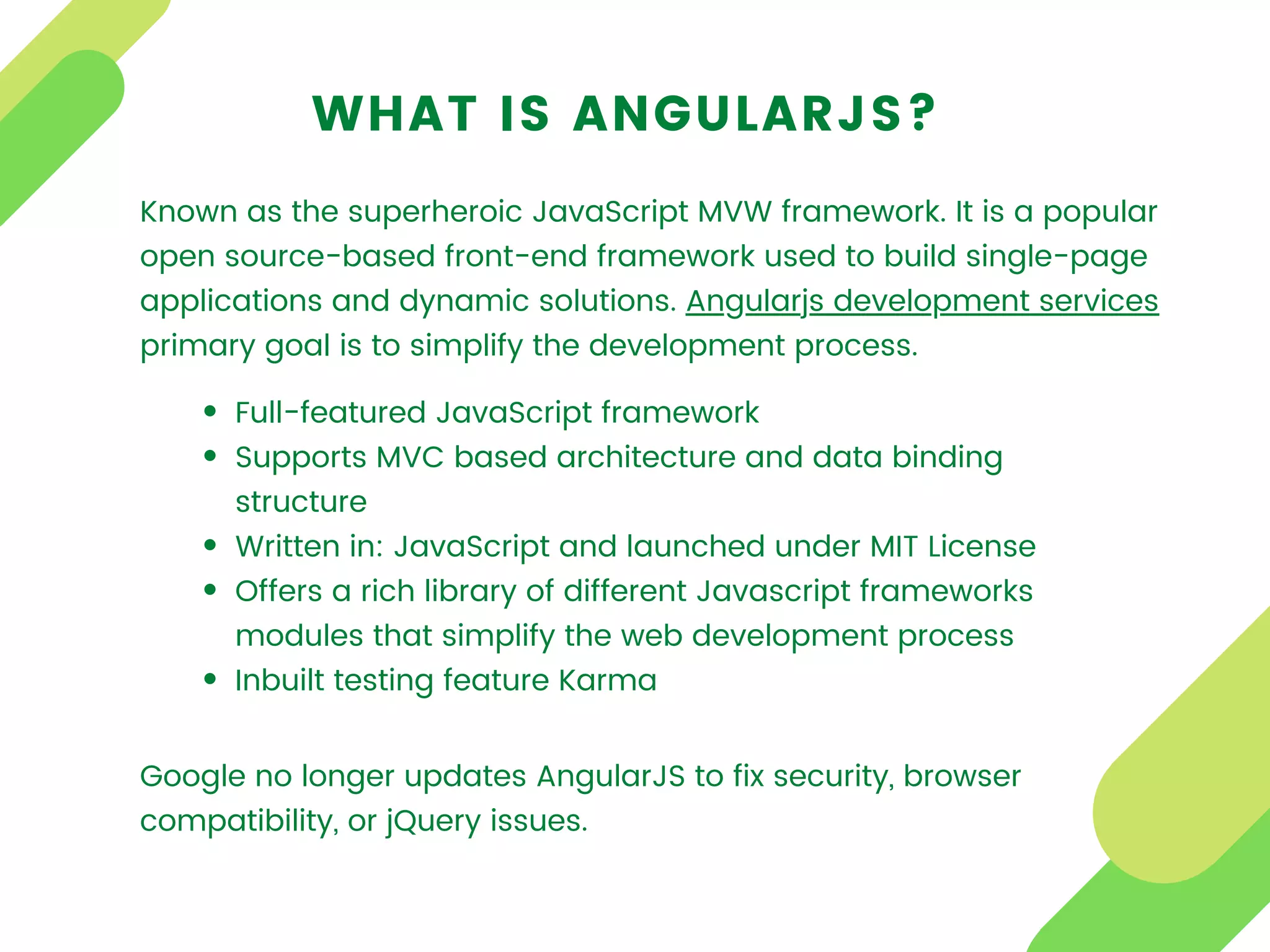 WHAT IS ANGULARJS?
Known as the superheroic JavaScript MVW framework. It is a popular
open source-based front-end framework used to build single-page
applications and dynamic solutions. Angularjs development services
primary goal is to simplify the development process.
Full-featured JavaScript framework
Supports MVC based architecture and data binding
structure
Written in: JavaScript and launched under MIT License
Offers a rich library of different Javascript frameworks
modules that simplify the web development process
Inbuilt testing feature Karma
Google no longer updates AngularJS to fix security, browser
compatibility, or jQuery issues.
 