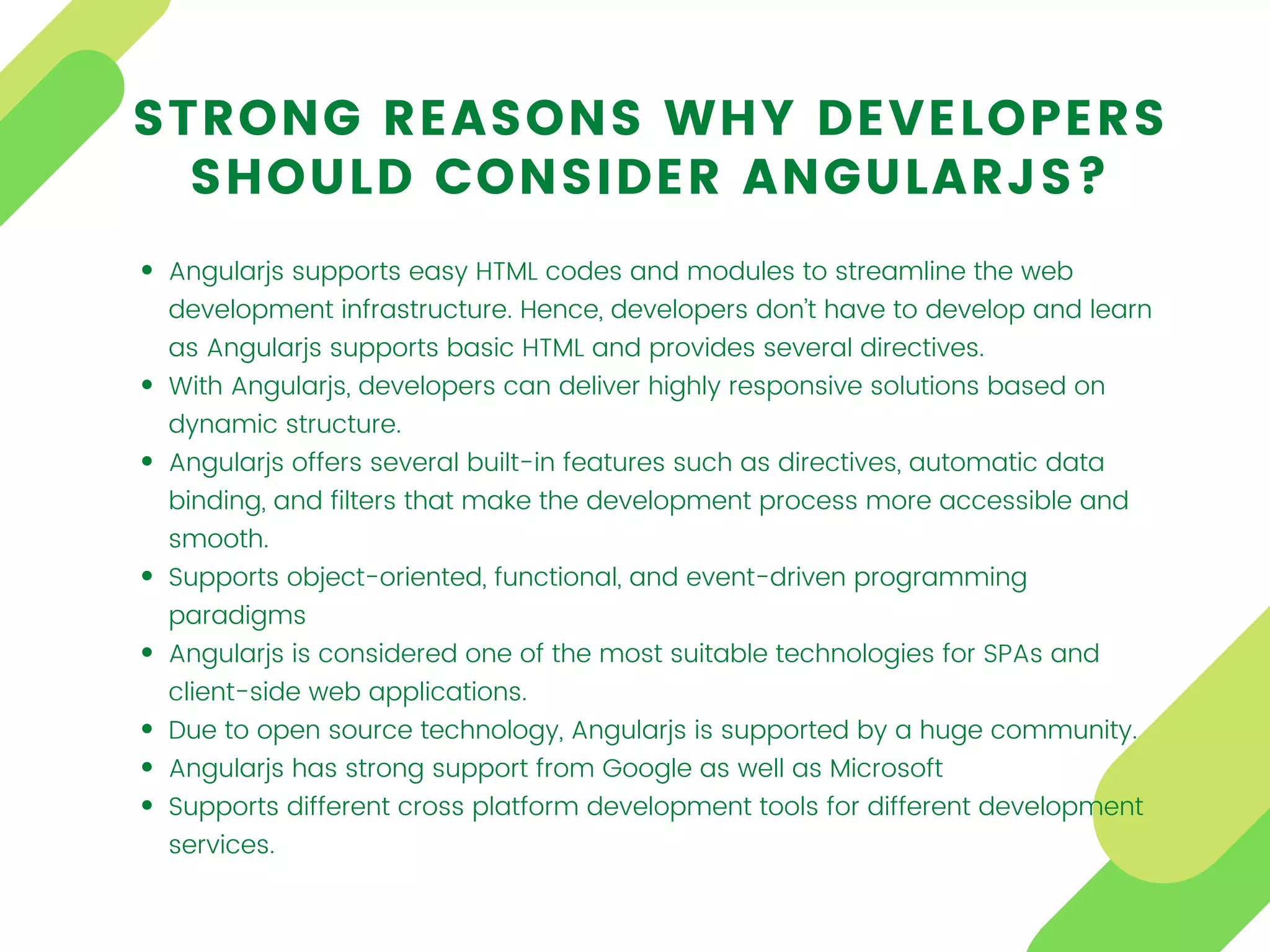 Angularjs supports easy HTML codes and modules to streamline the web
development infrastructure. Hence, developers don’t have to develop and learn
as Angularjs supports basic HTML and provides several directives.
With Angularjs, developers can deliver highly responsive solutions based on
dynamic structure.
Angularjs offers several built-in features such as directives, automatic data
binding, and filters that make the development process more accessible and
smooth.
Supports object-oriented, functional, and event-driven programming
paradigms
Angularjs is considered one of the most suitable technologies for SPAs and
client-side web applications.
Due to open source technology, Angularjs is supported by a huge community.
Angularjs has strong support from Google as well as Microsoft
Supports different cross platform development tools for different development
services.
STRONG REASONS WHY DEVELOPERS
SHOULD CONSIDER ANGULARJS?
 