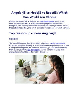 AngularJS vs NodeJS vs ReactJS: Which
One Would You Choose
AngularJS uses HTML to define a web app development using a user
interface, because Html is a declarative language and less brittle to
recognize. The overall game of the attributes you use in your Html, which
these attributes define, and which controller will be used for which element.
Top reasons to choose AngularJS
Flexibility
The use of filters and directives makes it flexible for web development.
Directives bring functionality to Html rather than manipulating dom. In fact,
if you put to manipulate the code into directives, you can easily separate
them out of your MVC app developers. Always remember: Every dom-
manipulation should be performed by directives.
 