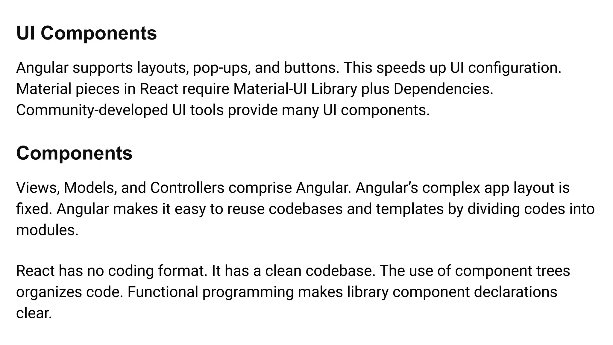 UI Components
Angular supports layouts, pop-ups, and buttons. This speeds up UI conﬁguration.
Material pieces in React require Material-UI Library plus Dependencies.
Community-developed UI tools provide many UI components.
Components
Views, Models, and Controllers comprise Angular. Angular’s complex app layout is
ﬁxed. Angular makes it easy to reuse codebases and templates by dividing codes into
modules.
React has no coding format. It has a clean codebase. The use of component trees
organizes code. Functional programming makes library component declarations
clear.
 