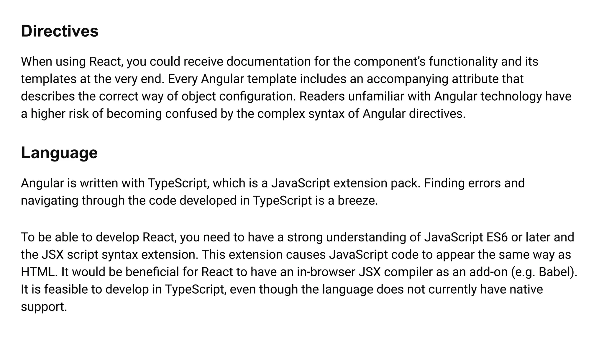 Directives
When using React, you could receive documentation for the component’s functionality and its
templates at the very end. Every Angular template includes an accompanying attribute that
describes the correct way of object conﬁguration. Readers unfamiliar with Angular technology have
a higher risk of becoming confused by the complex syntax of Angular directives.
Language
Angular is written with TypeScript, which is a JavaScript extension pack. Finding errors and
navigating through the code developed in TypeScript is a breeze.
To be able to develop React, you need to have a strong understanding of JavaScript ES6 or later and
the JSX script syntax extension. This extension causes JavaScript code to appear the same way as
HTML. It would be beneﬁcial for React to have an in-browser JSX compiler as an add-on (e.g. Babel).
It is feasible to develop in TypeScript, even though the language does not currently have native
support.
 