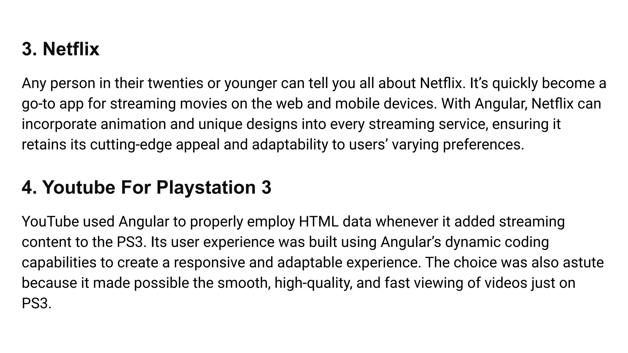 3. Netflix
Any person in their twenties or younger can tell you all about Netﬂix. It’s quickly become a
go-to app for streaming movies on the web and mobile devices. With Angular, Netﬂix can
incorporate animation and unique designs into every streaming service, ensuring it
retains its cutting-edge appeal and adaptability to users’ varying preferences.
4. Youtube For Playstation 3
YouTube used Angular to properly employ HTML data whenever it added streaming
content to the PS3. Its user experience was built using Angular’s dynamic coding
capabilities to create a responsive and adaptable experience. The choice was also astute
because it made possible the smooth, high-quality, and fast viewing of videos just on
PS3.
 