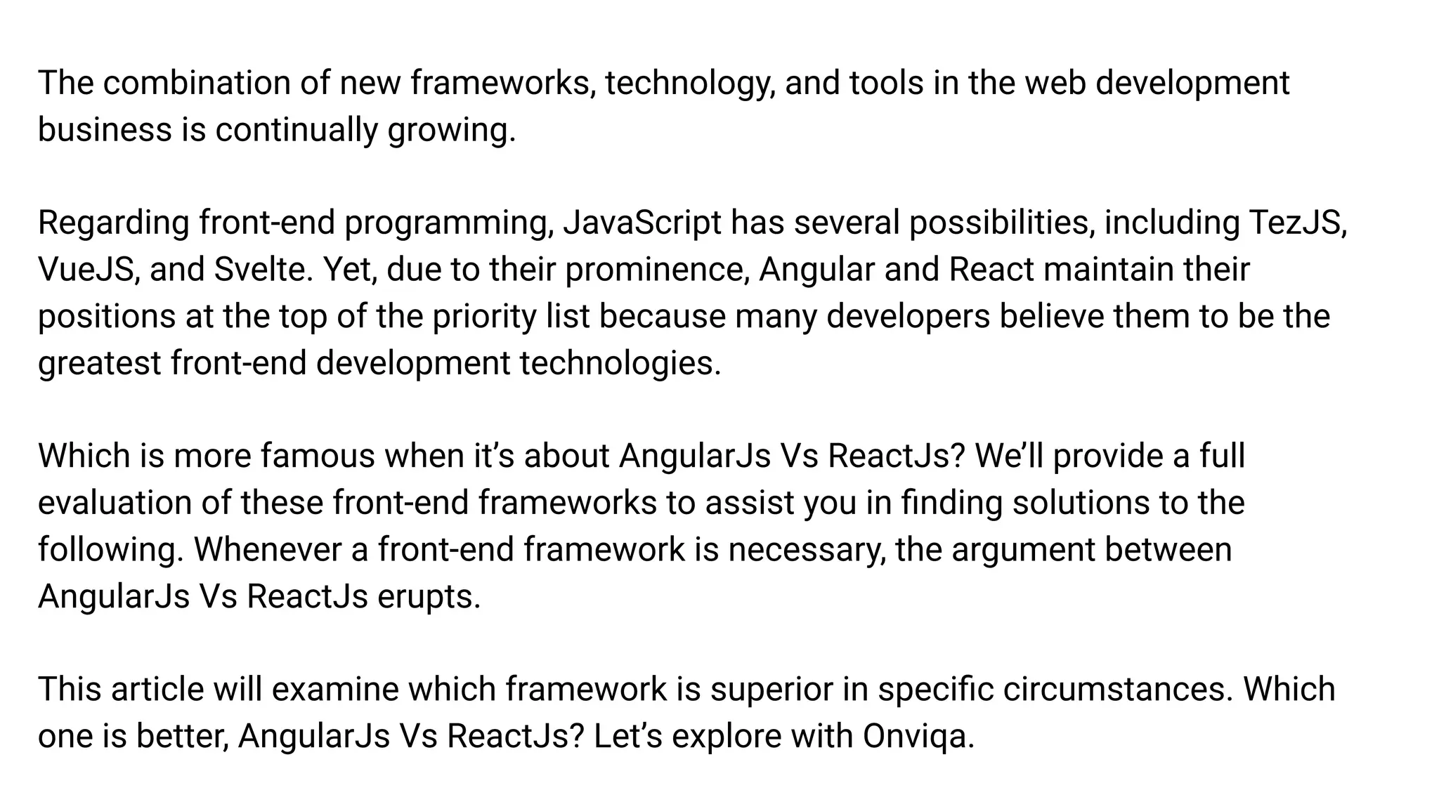 The combination of new frameworks, technology, and tools in the web development
business is continually growing.
Regarding front-end programming, JavaScript has several possibilities, including TezJS,
VueJS, and Svelte. Yet, due to their prominence, Angular and React maintain their
positions at the top of the priority list because many developers believe them to be the
greatest front-end development technologies.
Which is more famous when it’s about AngularJs Vs ReactJs? We’ll provide a full
evaluation of these front-end frameworks to assist you in ﬁnding solutions to the
following. Whenever a front-end framework is necessary, the argument between
AngularJs Vs ReactJs erupts.
This article will examine which framework is superior in speciﬁc circumstances. Which
one is better, AngularJs Vs ReactJs? Let’s explore with Onviqa.
 