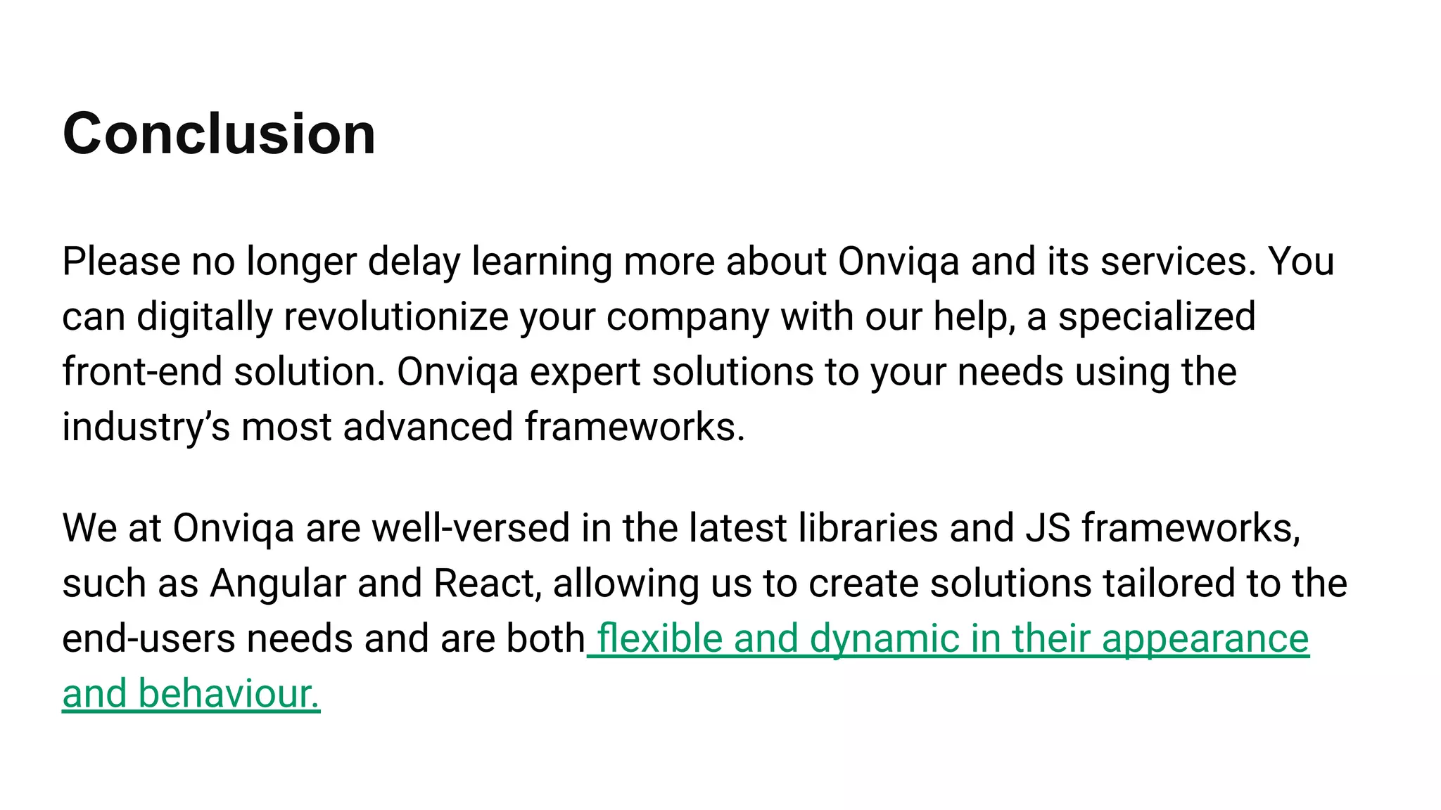 Conclusion
Please no longer delay learning more about Onviqa and its services. You
can digitally revolutionize your company with our help, a specialized
front-end solution. Onviqa expert solutions to your needs using the
industry’s most advanced frameworks.
We at Onviqa are well-versed in the latest libraries and JS frameworks,
such as Angular and React, allowing us to create solutions tailored to the
end-users needs and are both ﬂexible and dynamic in their appearance
and behaviour.
 