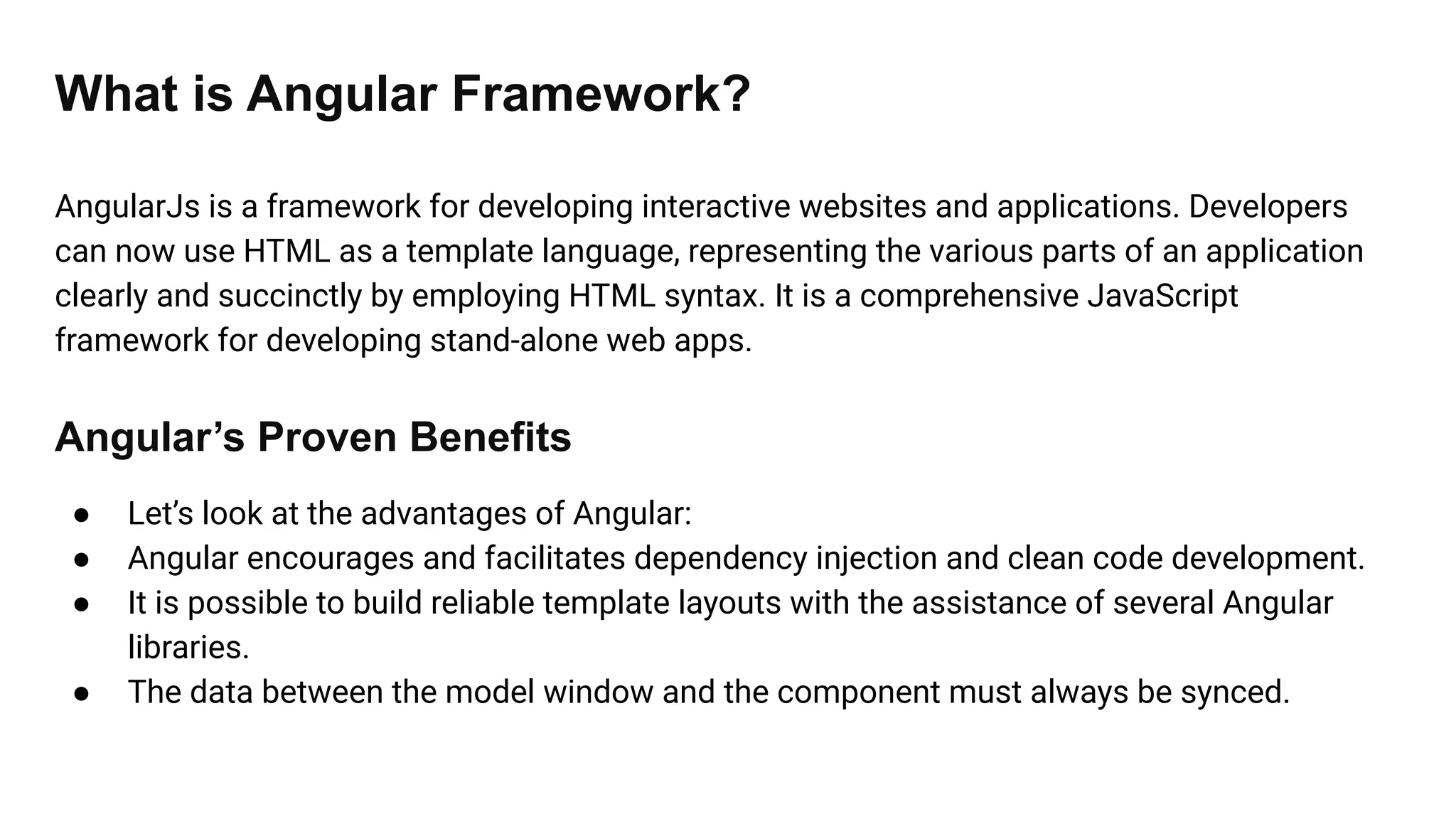 What is Angular Framework?
AngularJs is a framework for developing interactive websites and applications. Developers
can now use HTML as a template language, representing the various parts of an application
clearly and succinctly by employing HTML syntax. It is a comprehensive JavaScript
framework for developing stand-alone web apps.
Angular’s Proven Benefits
● Let’s look at the advantages of Angular:
● Angular encourages and facilitates dependency injection and clean code development.
● It is possible to build reliable template layouts with the assistance of several Angular
libraries.
● The data between the model window and the component must always be synced.
 
