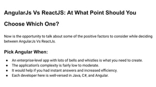 AngularJs Vs ReactJS: At What Point Should You
Choose Which One?
Now is the opportunity to talk about some of the positive factors to consider while deciding
between AngularJs Vs ReactJs.
Pick Angular When:
● An enterprise-level app with lots of bells and whistles is what you need to create.
● The application’s complexity is fairly low to moderate.
● It would help if you had instant answers and increased eﬃciency.
● Each developer here is well-versed in Java, C#, and Angular.
 