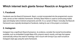 Which internet tech giants favour ReactJs or AngularJs?
1. Facebook
Facebook uses the ReactJS framework. React, a script incorporated into the programme’s source
code, serves as their website’s framework. Similarly, React Native is used to constructing mobile
apps and display native Android components and iOS. It is a variant of React. Ironically, the ReactJS
framework was originally developed at Facebook, making its use in this project a no-brainer.
2. Instagram
Instagram has a signiﬁcant ReactJS presence. As evidence, consider the myriad functionalities
available, such as embedded Google Maps APIs, pinpoint search results, and tags that appear
automatically without the need for hashtags. Get in touch with Onviqa if you want to build an
Instagram-style app using the same framework.
 