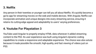 3. Netflix
Any person in their twenties or younger can tell you all about Netﬂix. It’s quickly become a
go-to app for streaming movies on the web and mobile devices. With Angular, Netﬂix can
incorporate animation and unique designs into every streaming service, ensuring it
retains its cutting-edge appeal and adaptability to users’ varying preferences.
4. Youtube For Playstation 3
YouTube used Angular to properly employ HTML data whenever it added streaming
content to the PS3. Its user experience was built using Angular’s dynamic coding
capabilities to create a responsive and adaptable experience. The choice was also astute
because it made possible the smooth, high-quality, and fast viewing of videos just on
PS3.
 