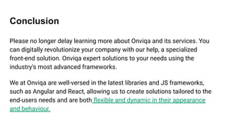 Conclusion
Please no longer delay learning more about Onviqa and its services. You
can digitally revolutionize your company with our help, a specialized
front-end solution. Onviqa expert solutions to your needs using the
industry’s most advanced frameworks.
We at Onviqa are well-versed in the latest libraries and JS frameworks,
such as Angular and React, allowing us to create solutions tailored to the
end-users needs and are both ﬂexible and dynamic in their appearance
and behaviour.
 