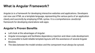 What is Angular Framework?
AngularJs is a framework for developing interactive websites and applications. Developers
can now use HTML as a template language, representing the various parts of an application
clearly and succinctly by employing HTML syntax. It is a comprehensive JavaScript
framework for developing stand-alone web apps.
Angular’s Proven Benefits
● Let’s look at the advantages of Angular:
● Angular encourages and facilitates dependency injection and clean code development.
● It is possible to build reliable template layouts with the assistance of several Angular
libraries.
● The data between the model window and the component must always be synced.
 