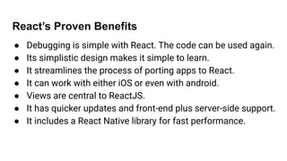 React’s Proven Benefits
● Debugging is simple with React. The code can be used again.
● Its simplistic design makes it simple to learn.
● It streamlines the process of porting apps to React.
● It can work with either iOS or even with android.
● Views are central to ReactJS.
● It has quicker updates and front-end plus server-side support.
● It includes a React Native library for fast performance.
 