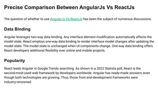 Precise Comparison Between AngularJs Vs ReactJs
The question of whether to use AngularJs Vs ReactJs has been the subject of numerous discussions.
Data Binding
Angular leverages two-way data binding. Any interface element modiﬁcation automatically affects the
model state. React employs one-way data binding to render interface model changes after updating the
model state. The model state is unchanged when UI components change. One-way data binding offers
React developers additional ﬂexibility over online and mobile projects.
Popularity
React leads Angular in Google Trends searching. As shown in a 2022 Statista poll, React is the
second-most-used web framework by developers worldwide. Angular has ready-made answers, even
though both technologies are growing. Thus, those front end-development frameworks were
industry-renowned
 