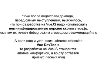 *Уже после подготовки доклада,
перед самым выступлением, выяснилось,
что при разработке на VueJS надо использовать
неминифицированную версию скрипта vue.js.
Это автоматом включает debug режим с выводом
рекомендаций в консоль.
А если еще и установить chrome-extension
Vue DevTools,
то разработка на VueJS становится
вполне комфортной, а во рту остается
привкус лесных ягод
 