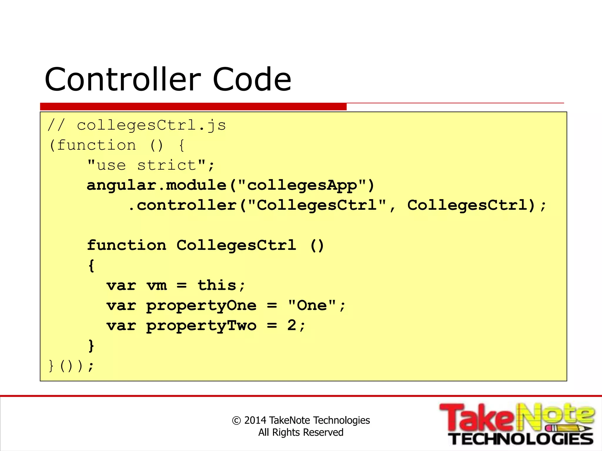 Controller Code
© 2014 TakeNote Technologies
All Rights Reserved
// collegesCtrl.js
(function () {
"use strict";
angular.module("collegesApp")
.controller("CollegesCtrl", CollegesCtrl);
function CollegesCtrl ()
{
var vm = this;
var propertyOne = "One";
var propertyTwo = 2;
}
}());
 
