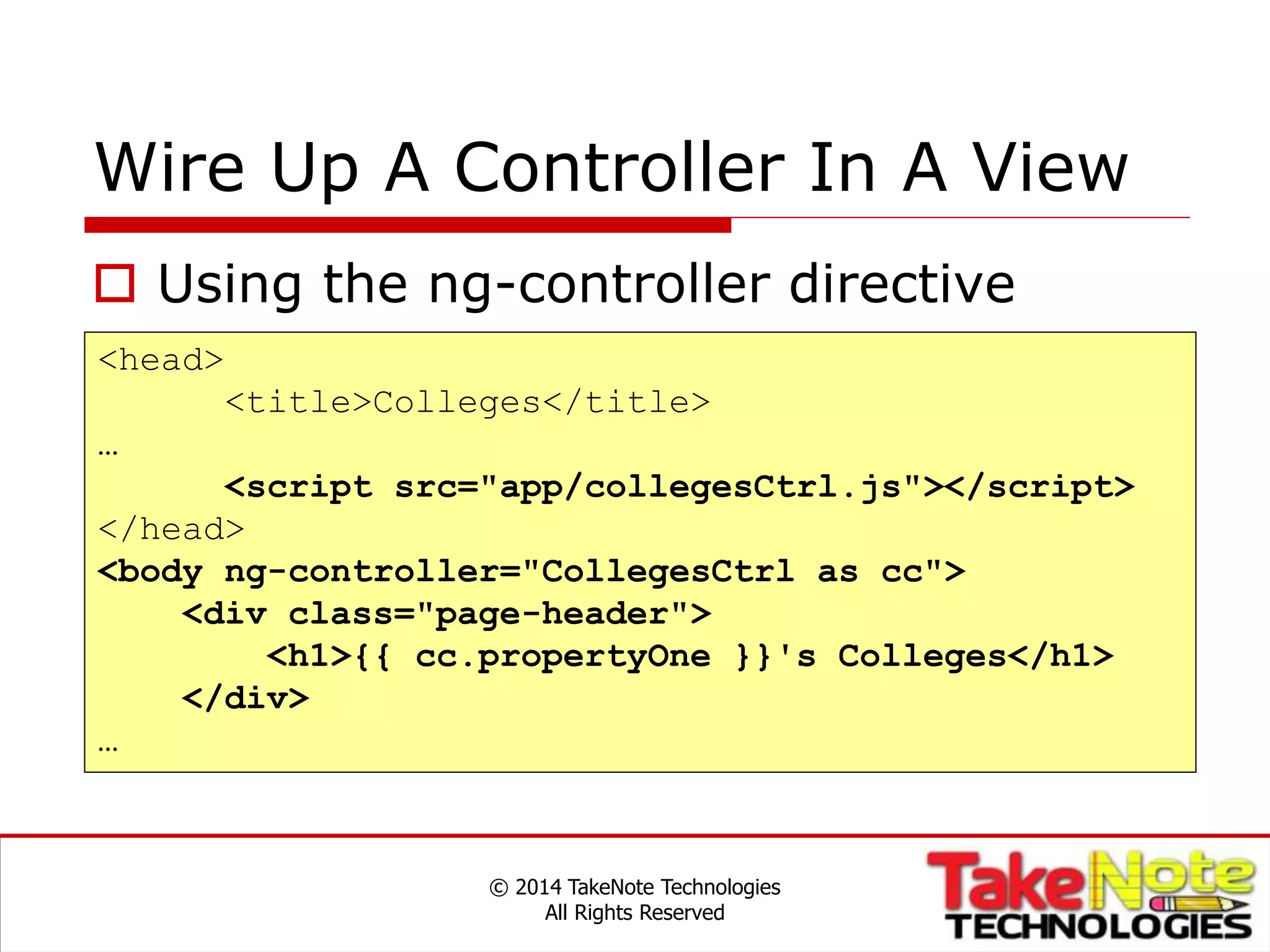 Wire Up A Controller In A View
© 2014 TakeNote Technologies
All Rights Reserved
<head>
<title>Colleges</title>
…
<script src="app/collegesCtrl.js"></script>
</head>
<body ng-controller="CollegesCtrl as cc">
<div class="page-header">
<h1>{{ cc.propertyOne }}'s Colleges</h1>
</div>
…
 Using the ng-controller directive
 