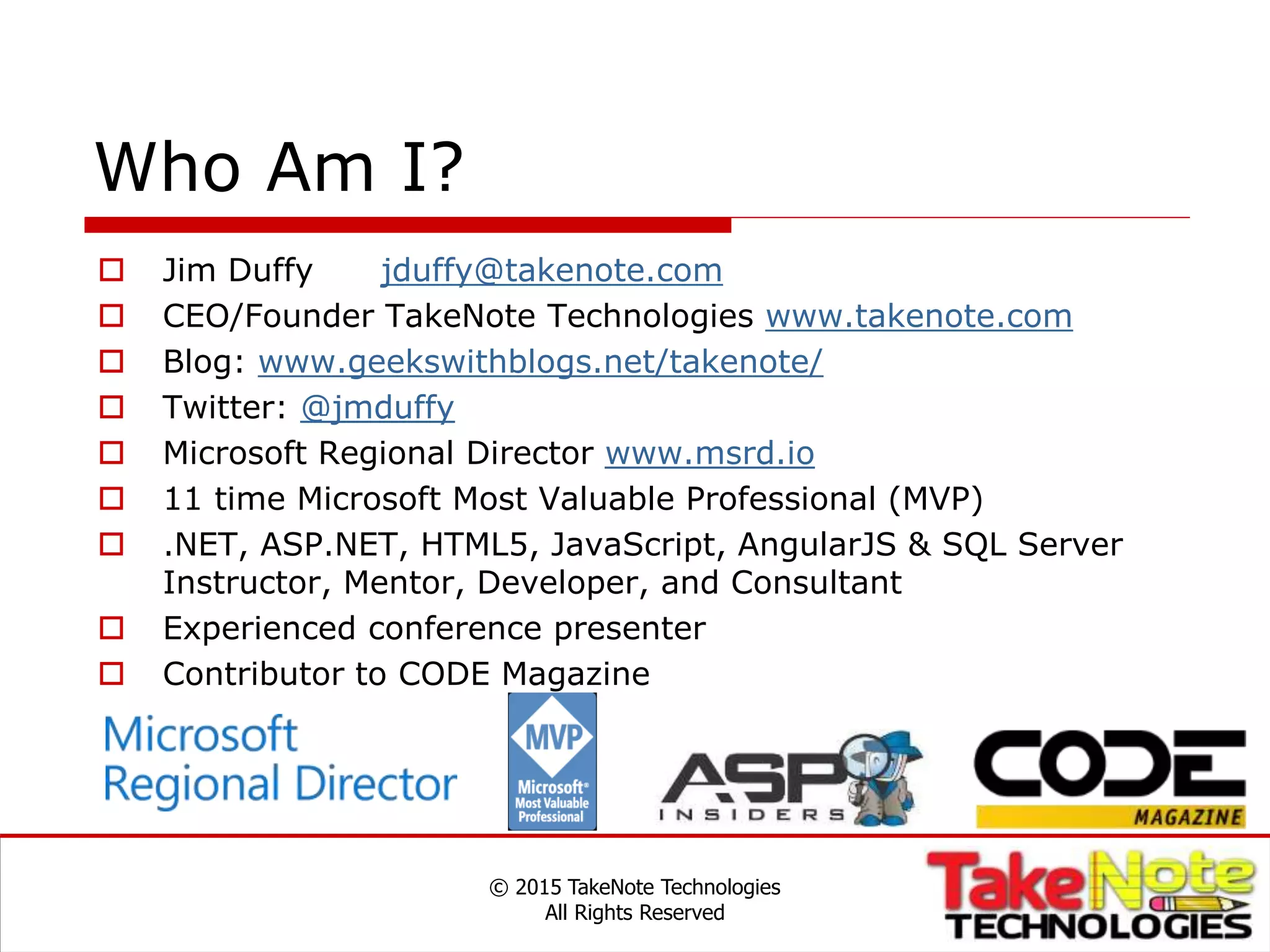 Who Am I?
 Jim Duffy jduffy@takenote.com
 CEO/Founder TakeNote Technologies www.takenote.com
 Blog: www.geekswithblogs.net/takenote/
 Twitter: @jmduffy
 Microsoft Regional Director www.msrd.io
 11 time Microsoft Most Valuable Professional (MVP)
 .NET, ASP.NET, HTML5, JavaScript, AngularJS & SQL Server
Instructor, Mentor, Developer, and Consultant
 Experienced conference presenter
 Contributor to CODE Magazine
© 2015 TakeNote Technologies
All Rights Reserved
 