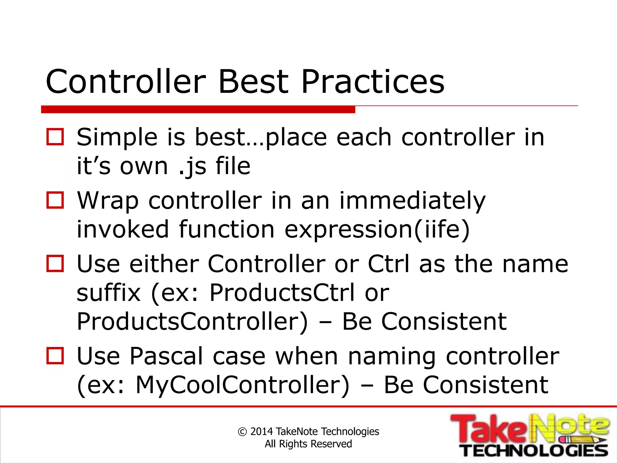 Controller Best Practices
 Simple is best…place each controller in
it’s own .js file
 Wrap controller in an immediately
invoked function expression(iife)
 Use either Controller or Ctrl as the name
suffix (ex: ProductsCtrl or
ProductsController) – Be Consistent
 Use Pascal case when naming controller
(ex: MyCoolController) – Be Consistent
© 2014 TakeNote Technologies
All Rights Reserved
 