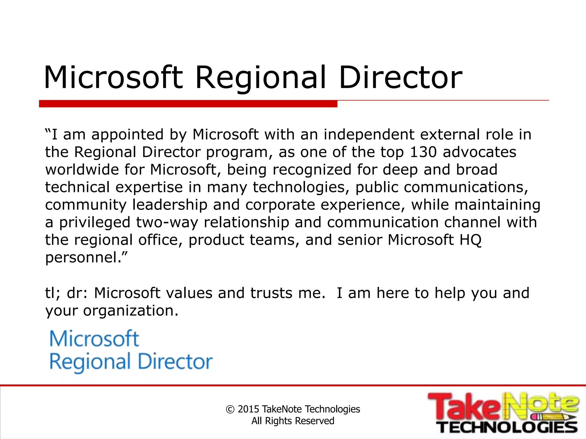 Microsoft Regional Director
© 2015 TakeNote Technologies
All Rights Reserved
“I am appointed by Microsoft with an independent external role in
the Regional Director program, as one of the top 130 advocates
worldwide for Microsoft, being recognized for deep and broad
technical expertise in many technologies, public communications,
community leadership and corporate experience, while maintaining
a privileged two-way relationship and communication channel with
the regional office, product teams, and senior Microsoft HQ
personnel.”
tl; dr: Microsoft values and trusts me. I am here to help you and
your organization.
 