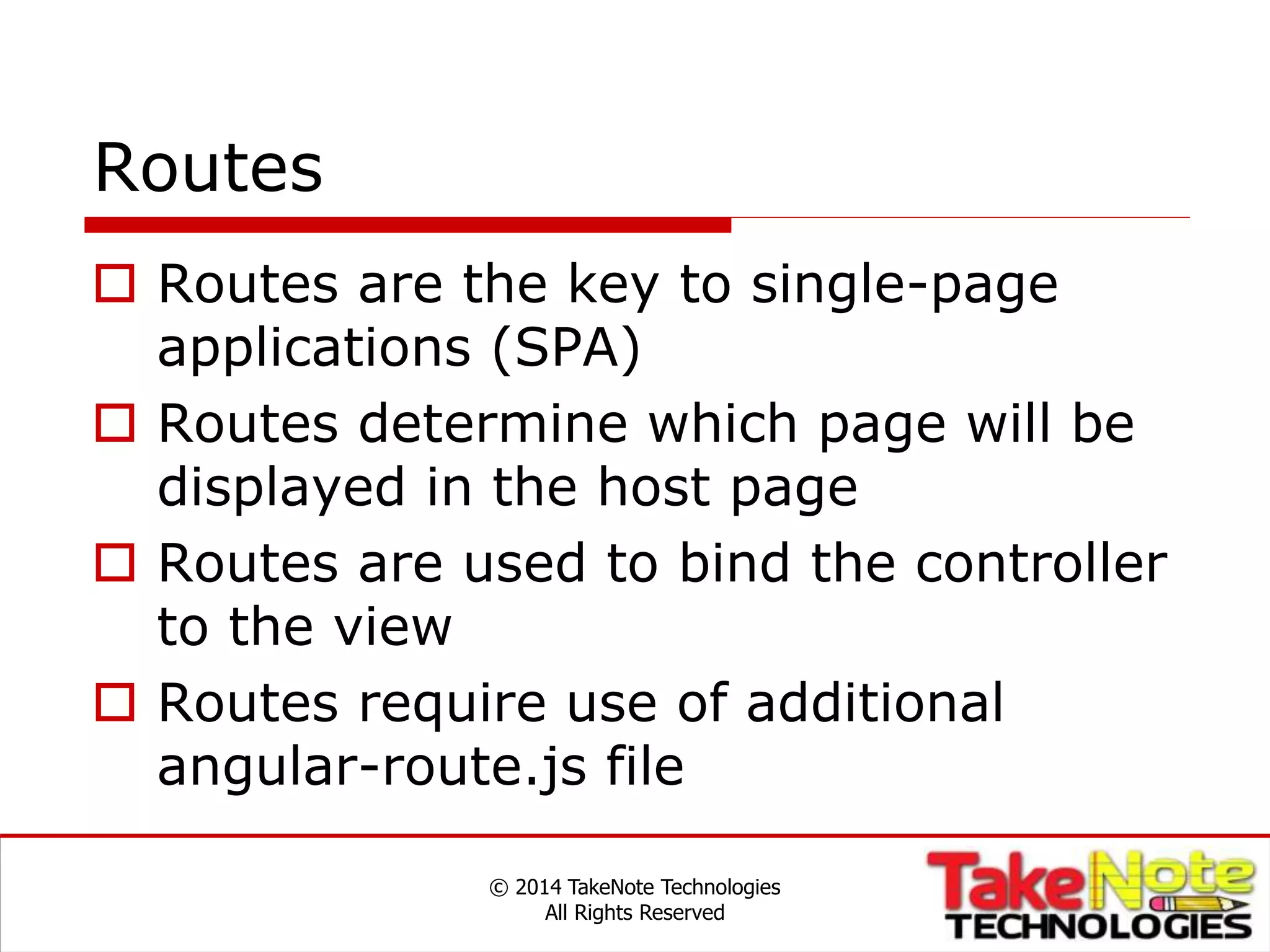 Routes
 Routes are the key to single-page
applications (SPA)
 Routes determine which page will be
displayed in the host page
 Routes are used to bind the controller
to the view
 Routes require use of additional
angular-route.js file
© 2014 TakeNote Technologies
All Rights Reserved
 