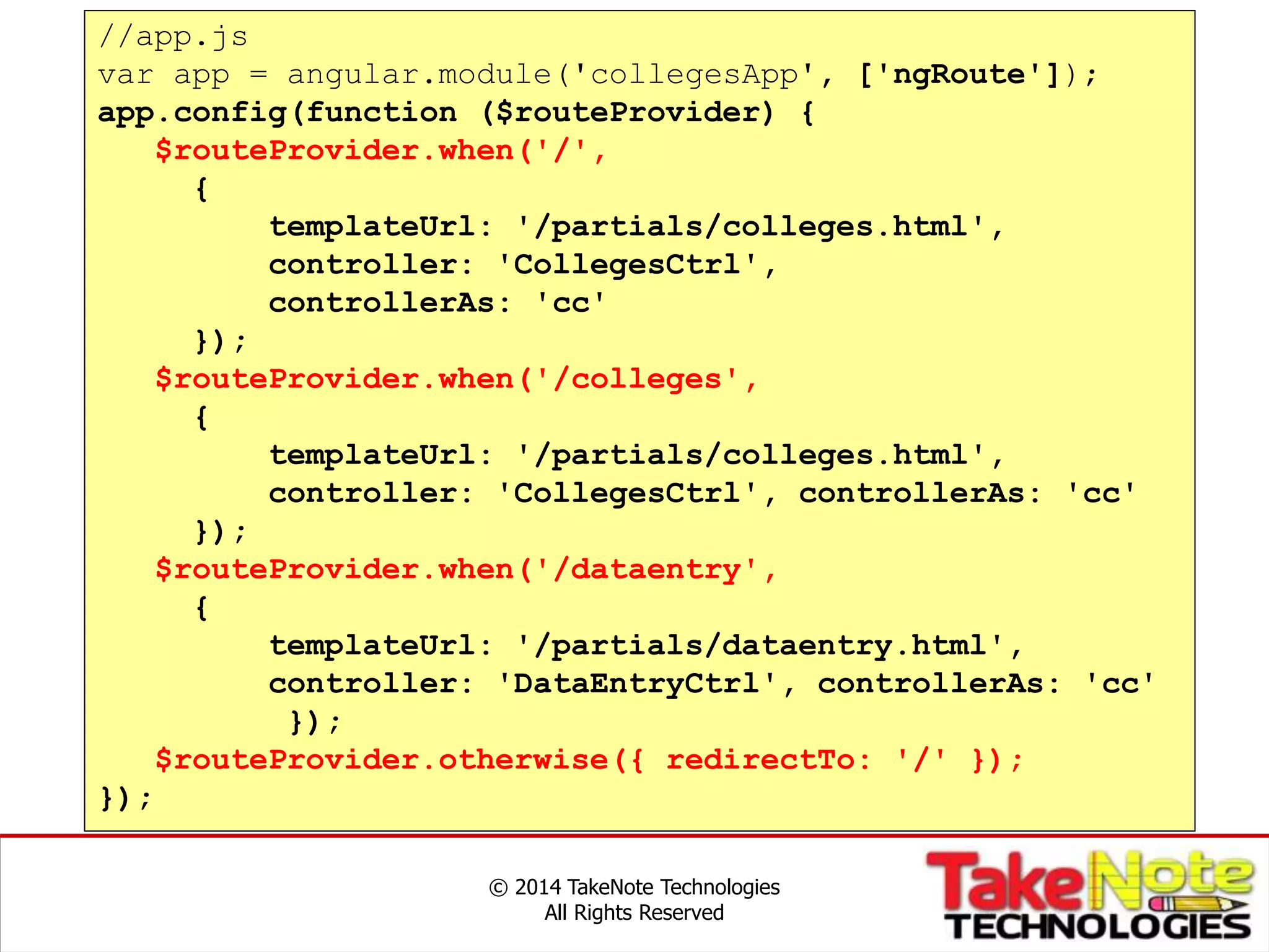 © 2014 TakeNote Technologies
All Rights Reserved
//app.js
var app = angular.module('collegesApp', ['ngRoute']);
app.config(function ($routeProvider) {
$routeProvider.when('/',
{
templateUrl: '/partials/colleges.html',
controller: 'CollegesCtrl',
controllerAs: 'cc'
});
$routeProvider.when('/colleges',
{
templateUrl: '/partials/colleges.html',
controller: 'CollegesCtrl', controllerAs: 'cc'
});
$routeProvider.when('/dataentry',
{
templateUrl: '/partials/dataentry.html',
controller: 'DataEntryCtrl', controllerAs: 'cc'
});
$routeProvider.otherwise({ redirectTo: '/' });
});
 