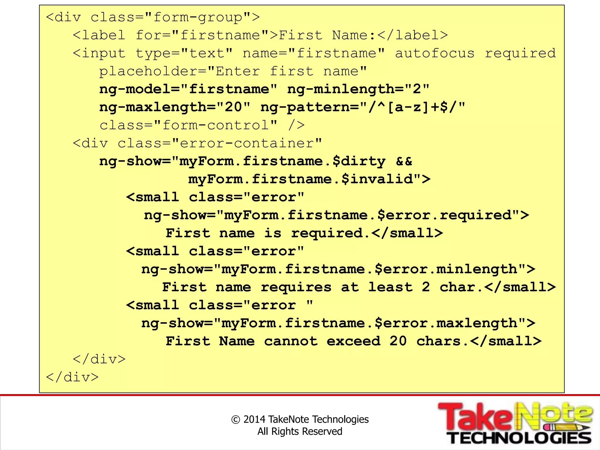 Data Entry Forms
© 2014 TakeNote Technologies
All Rights Reserved
<div class="form-group">
<label for="firstname">First Name:</label>
<input type="text" name="firstname" autofocus required
placeholder="Enter first name"
ng-model="firstname" ng-minlength="2"
ng-maxlength="20" ng-pattern="/^[a-z]+$/"
class="form-control" />
<div class="error-container"
ng-show="myForm.firstname.$dirty &&
myForm.firstname.$invalid">
<small class="error"
ng-show="myForm.firstname.$error.required">
First name is required.</small>
<small class="error"
ng-show="myForm.firstname.$error.minlength">
First name requires at least 2 char.</small>
<small class="error "
ng-show="myForm.firstname.$error.maxlength">
First Name cannot exceed 20 chars.</small>
</div>
</div>
 