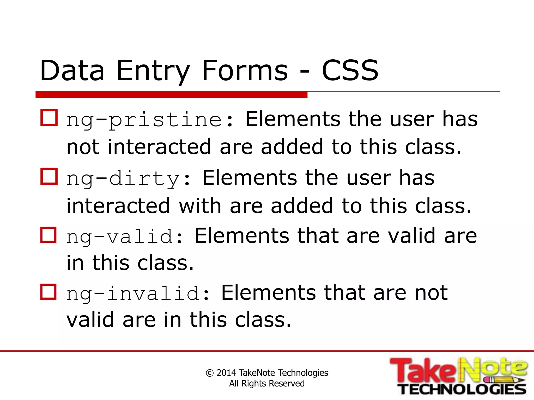 Data Entry Forms - CSS
 ng-pristine: Elements the user has
not interacted are added to this class.
 ng-dirty: Elements the user has
interacted with are added to this class.
 ng-valid: Elements that are valid are
in this class.
 ng-invalid: Elements that are not
valid are in this class.
© 2014 TakeNote Technologies
All Rights Reserved
 