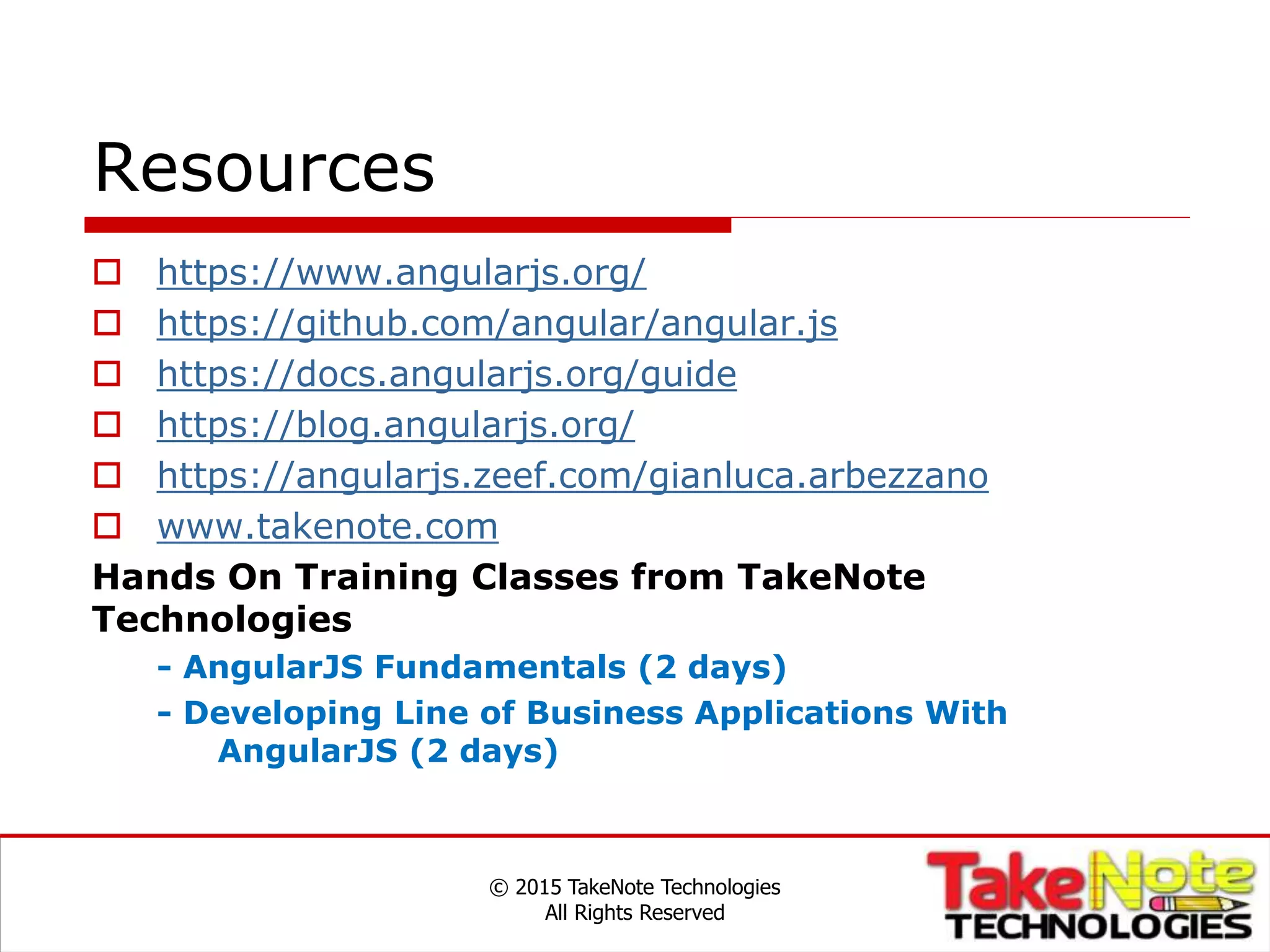 Resources
 https://www.angularjs.org/
 https://github.com/angular/angular.js
 https://docs.angularjs.org/guide
 https://blog.angularjs.org/
 https://angularjs.zeef.com/gianluca.arbezzano
 www.takenote.com
Hands On Training Classes from TakeNote
Technologies
- AngularJS Fundamentals (2 days)
- Developing Line of Business Applications With
AngularJS (2 days)
© 2015 TakeNote Technologies
All Rights Reserved
 