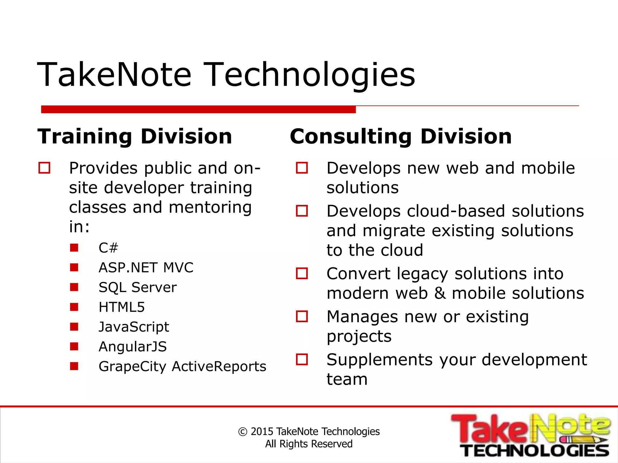 TakeNote Technologies
© 2015 TakeNote Technologies
All Rights Reserved
Training Division
 Provides public and on-
site developer training
classes and mentoring
in:
 C#
 ASP.NET MVC
 SQL Server
 HTML5
 JavaScript
 AngularJS
 GrapeCity ActiveReports
Consulting Division
 Develops new web and mobile
solutions
 Develops cloud-based solutions
and migrate existing solutions
to the cloud
 Convert legacy solutions into
modern web & mobile solutions
 Manages new or existing
projects
 Supplements your development
team
 