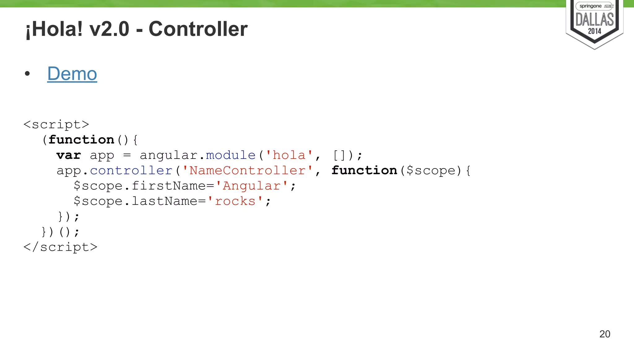 ¡Hola! v2.0 - Controller 
• Demo 
20 
<script> 
(function(){ 
var app = angular.module('hola', []); 
app.controller('NameController', function($scope){ 
$scope.firstName='Angular'; 
$scope.lastName='rocks'; 
}); 
})(); 
</script> 
 